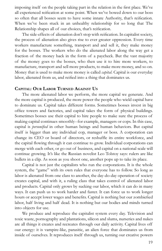 imposing itself on the people taking part in the relation in the first place. We’ve all experienced reification at some point. When we’ve bowed down to our boss 50 often that all bosses scem to have some innate Authority, that’s reification. When we’ve been stuck in an unhealthy relationship for so long that The Relationship shapes all of our choices, that’ reification.  The side-effects of alienation don’t stop with reification. In capitalst society, the process of alienation also gives fise to ever greater oppression. Every time  workers manufacture somerhing, transport and and sell ir, they make money for the bosses. The workers who do the alienated labor along the way get a fraction of the money back in the form of a paycheck. But the vast majority of the money goes to the bosses, who then use it 1o hire more workers, © manufacture, transport and sell more products, to make more money, and so on. Money that is used to make more money is called aspital, Capital s our everyday labor, alienated from us, and reified into a thing that dominates us.  Caprrat: Our Lasor TurseD AGAmst Us  The more alienated labor we perform, the more capital we generate. And the more eapital is produced, the more power the people who wicld capital have to dominate us. Capital takes different forms. Sometimes bosses invest in big office towers and factories, and capital takes the form of physical buildings Sometimes bosses use their capital to hire people to make sure the process of making capital continues smoothly--for example, managers or cops. In this case, capital is personified in other human beings and human behaviors. But capital itself is bigger than any individual cop, manager or boss. A corporation can change its CEO or board of directors, or reshuffle its entire workforce, and the capital flowing through it can continue to grow: Individual corporations can merge with each other, or go out of business, and capital on a national scale will continue growing, I¢s like the Russian novelist Leo Tolstoy says: rulers are like bullets in a clip. As s00n as you shoot one, another pops up to take its place.  Capital is not just the capitalists who run the corporations. It is the whole system, the “game” with its own rules that everyone has to follow: So long as labor is alienated from one class to another, the day-do-day operation of society creates capital, and with if, a ruling class that takes control of alienated labor and products. Capital only grows by sucking our labor, which it can do in many ways. It can push us o work harder and faster. It can force us to work longer hours or accept lower wages and benefits. Capital is nothing but our zombicfied labor, half living and half dead. It is nothing but our bodies and minds turned into objects for use.  We produce and reproduce the capitalist system every day. Television and toxic waste, pornography and plantations, silicon and slums, nurseries and nukes  are all things it creates and recreates through our daily activity. Capital lives off our energy: it is vampire-like, parasitic, an alien force that dominates us from inside of ourselves. It reproduces itself through us, turning our creative powers  19 